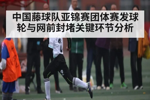 中国藤球队亚锦赛团体赛发球轮与网前封堵关键环节分析